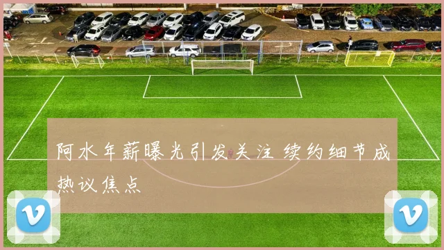 阿水年薪曝光引发关注 续约细节成热议焦点