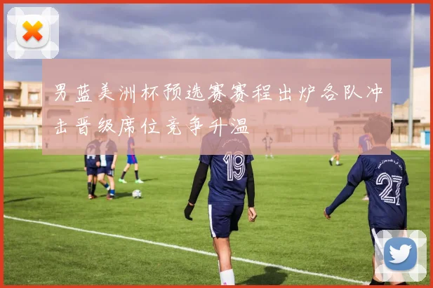 男蓝美洲杯预选赛赛程出炉各队冲击晋级席位竞争升温