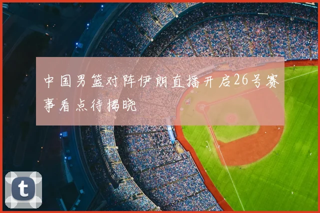 中国男篮对阵伊朗直播开启26号赛事看点待揭晓