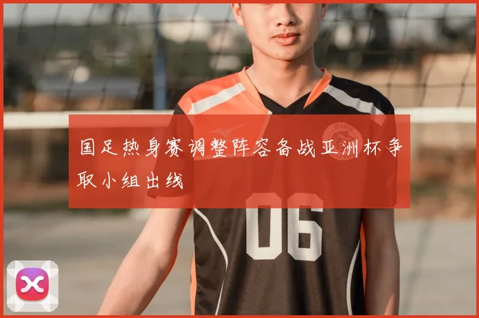 国足热身赛调整阵容备战亚洲杯争取小组出线