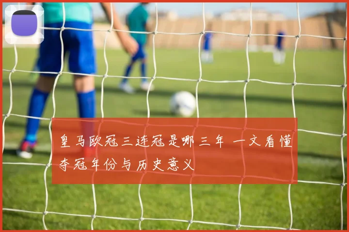 皇马欧冠三连冠是哪三年 一文看懂夺冠年份与历史意义