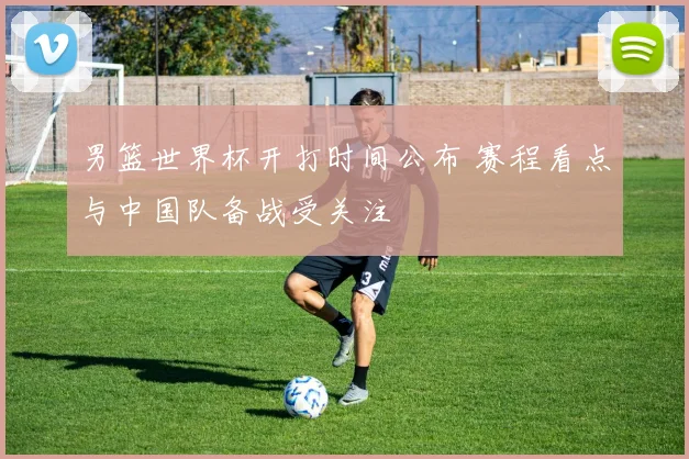 男篮世界杯开打时间公布 赛程看点与中国队备战受关注