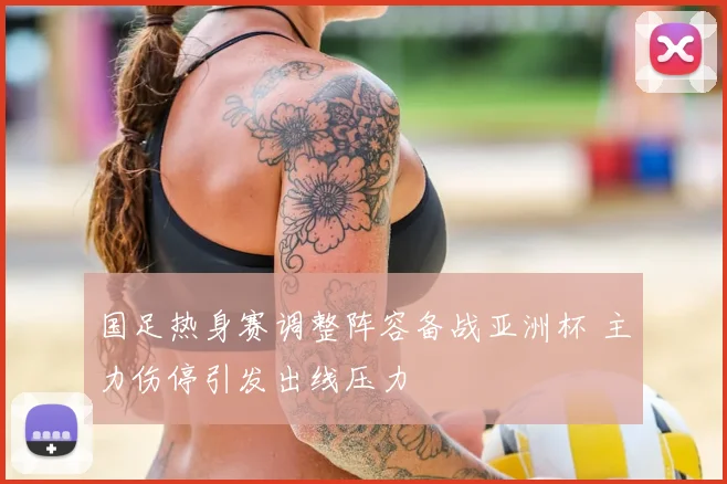 国足热身赛调整阵容备战亚洲杯 主力伤停引发出线压力