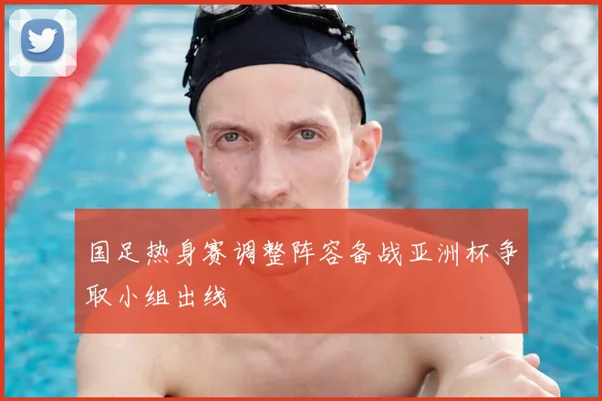国足热身赛调整阵容备战亚洲杯争取小组出线