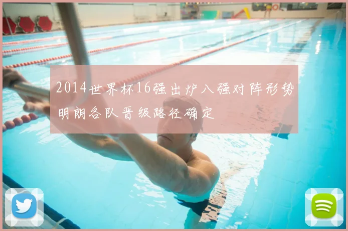 2014世界杯16强出炉八强对阵形势明朗各队晋级路径确定