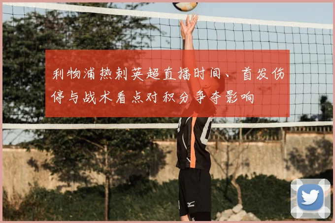 利物浦热刺英超直播时间、首发伤停与战术看点对积分争夺影响