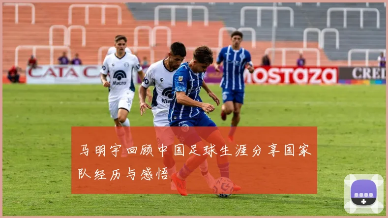 马明宇回顾中国足球生涯分享国家队经历与感悟