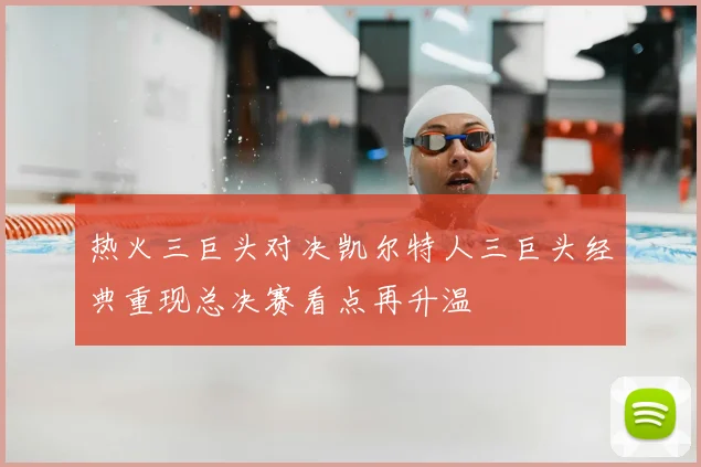 热火三巨头对决凯尔特人三巨头经典重现总决赛看点再升温