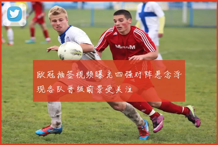 欧冠抽签视频曝光四强对阵悬念浮现各队晋级前景受关注