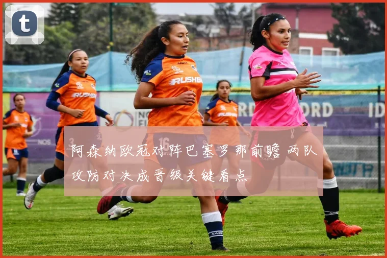 阿森纳欧冠对阵巴塞罗那前瞻 两队攻防对决成晋级关键看点