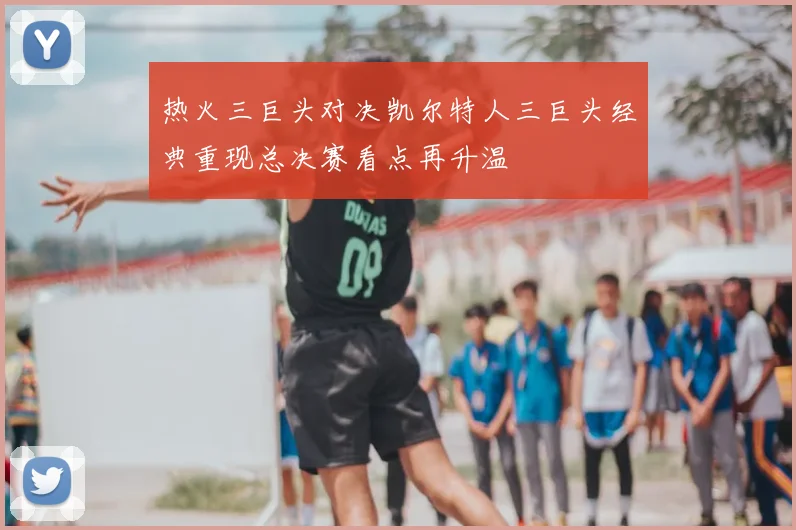 热火三巨头对决凯尔特人三巨头经典重现总决赛看点再升温