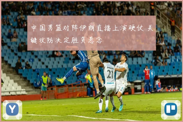 中国男篮对阵伊朗直播上演硬仗 关键攻防决定胜负悬念