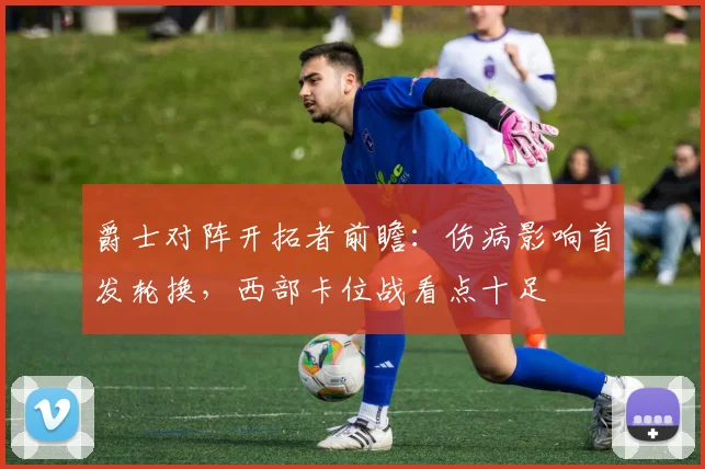 爵士对阵开拓者前瞻：伤病影响首发轮换，西部卡位战看点十足