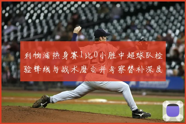 利物浦热身赛1比0小胜中超球队检验锋线与战术磨合并考察替补深度