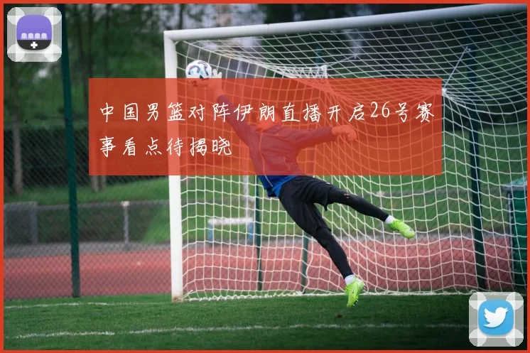 中国男篮对阵伊朗直播开启26号赛事看点待揭晓