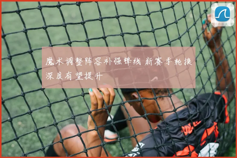 魔术调整阵容补强锋线 新赛季轮换深度有望提升