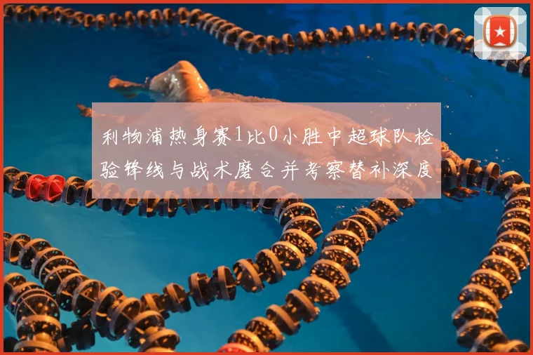 利物浦热身赛1比0小胜中超球队检验锋线与战术磨合并考察替补深度