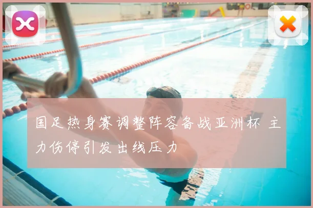 国足热身赛调整阵容备战亚洲杯 主力伤停引发出线压力