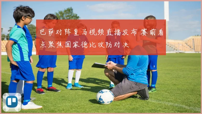 巴萨对阵皇马视频直播发布 赛前看点聚焦国家德比攻防对决