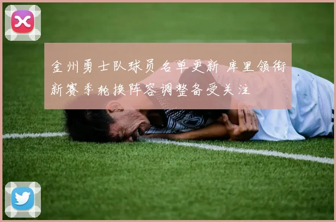 金州勇士队球员名单更新 库里领衔新赛季轮换阵容调整备受关注