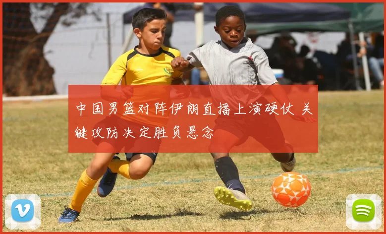 中国男篮对阵伊朗直播上演硬仗 关键攻防决定胜负悬念