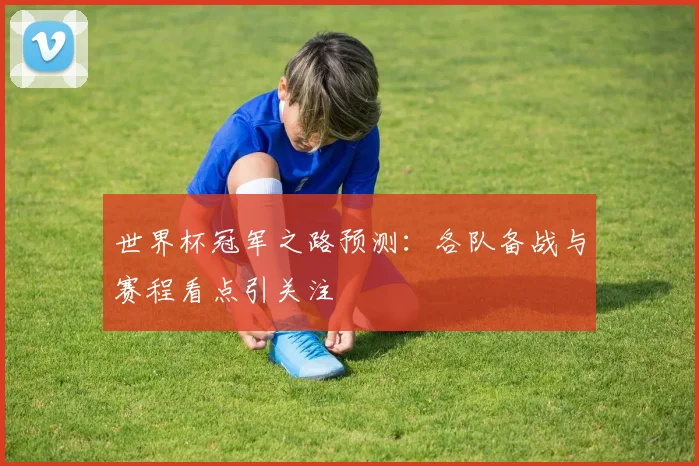世界杯冠军之路预测：各队备战与赛程看点引关注