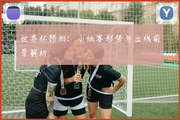 世界杯预测:小组赛形势与出线前景解析