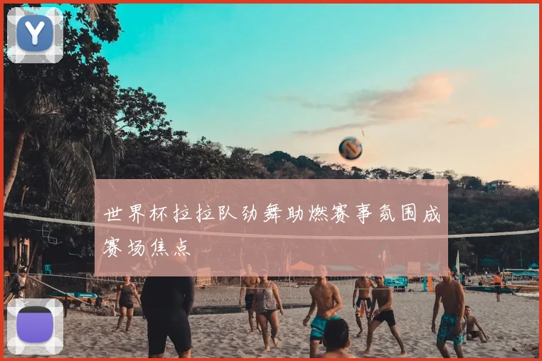 世界杯拉拉队劲舞助燃赛事氛围成赛场焦点