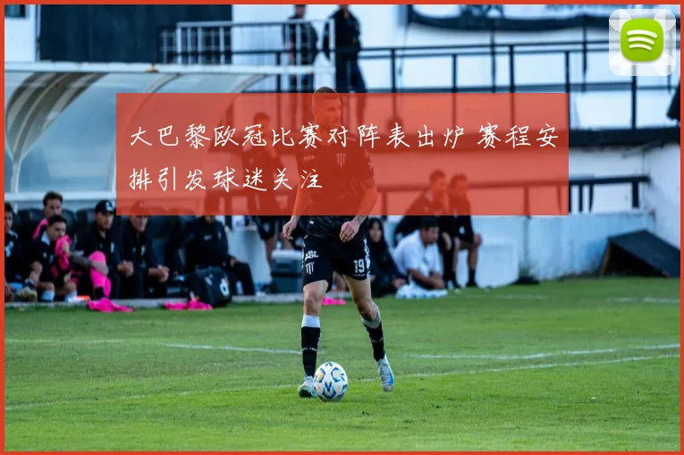 大巴黎欧冠比赛对阵表出炉 赛程安排引发球迷关注