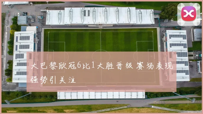 大巴黎欧冠6比1大胜晋级 赛场表现强势引关注