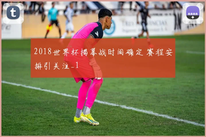 2018世界杯揭幕战时间确定 赛程安排引关注_1