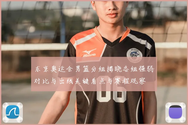 东京奥运会男篮分组揭晓各组强弱对比与出线关键看点与赛程观察