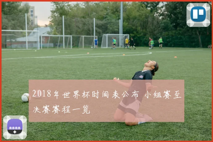 2018年世界杯时间表公布 小组赛至决赛赛程一览
