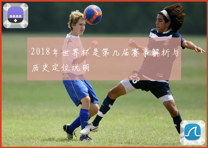 2018年世界杯是第几届赛事解析与历史定位说明