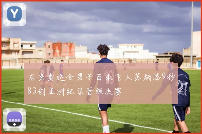 东京奥运会男子百米飞人苏炳添9秒83创亚洲纪录晋级决赛