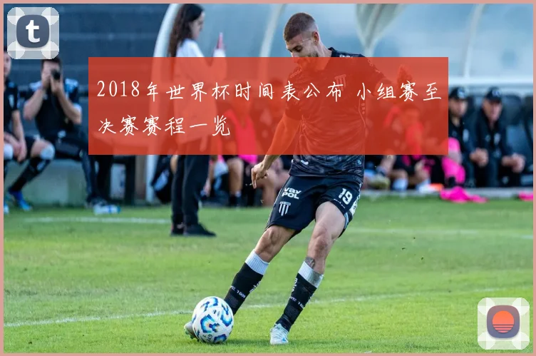 2018年世界杯时间表公布 小组赛至决赛赛程一览