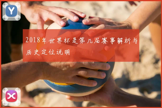 2018年世界杯是第几届赛事解析与历史定位说明