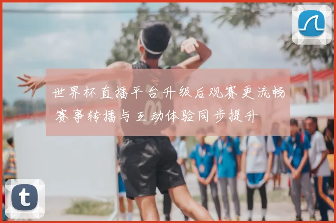 世界杯直播平台升级后观赛更流畅 赛事转播与互动体验同步提升