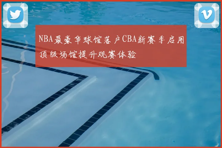 NBA最豪华球馆落户CBA新赛季启用顶级场馆提升观赛体验