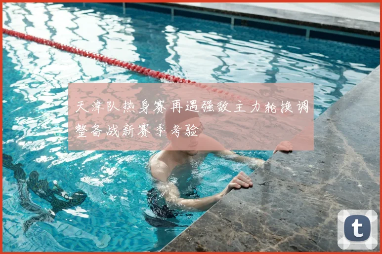 天津队热身赛再遇强敌主力轮换调整备战新赛季考验